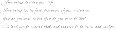 Your being decides your life. Your being is, in fact, the power of your existence. How do you want to be? How do you want to live? I’ll lead you to uncover that, and express it in words and design.