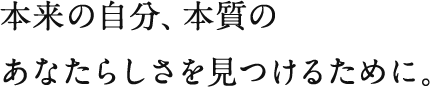 本来の自分、本質のあなたらしさを見つけるために。